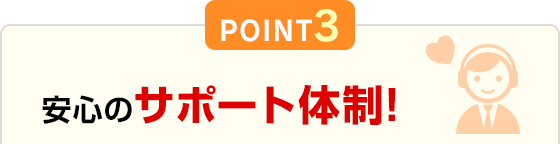 POINT3 安心のサポート体制！